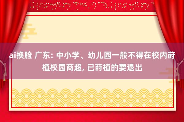 ai换脸 广东: 中小学、幼儿园一般不得在校内莳植校园商超， 已莳植的要退出