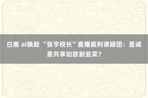 白鹿 ai换脸 “张宇校长”直播赢利课疑团：是诚意共享如故割韭菜？