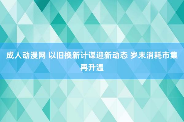 成人动漫网 以旧换新计谋迎新动态 岁末消耗市集再升温