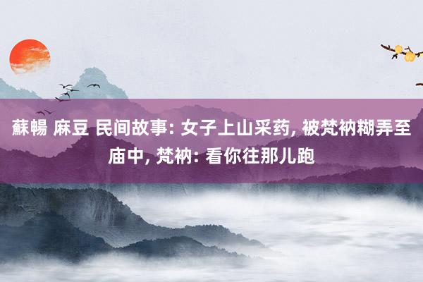 蘇暢 麻豆 民间故事: 女子上山采药， 被梵衲糊弄至庙中， 梵衲: 看你往那儿跑