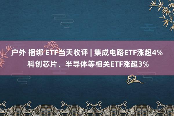 户外 捆绑 ETF当天收评 | 集成电路ETF涨超4% 科创芯片、半导体等相关ETF涨超3%