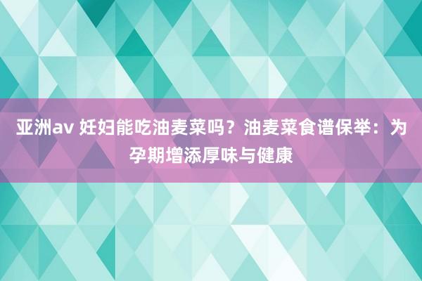 亚洲av 妊妇能吃油麦菜吗？油麦菜食谱保举：为孕期增添厚味与健康