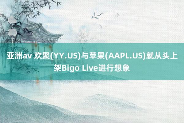 亚洲av 欢聚(YY.US)与苹果(AAPL.US)就从头上架Bigo Live进行想象