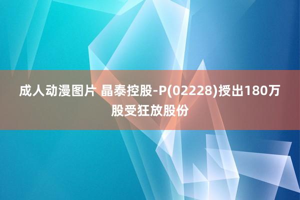 成人动漫图片 晶泰控股-P(02228)授出180万股受狂放股份