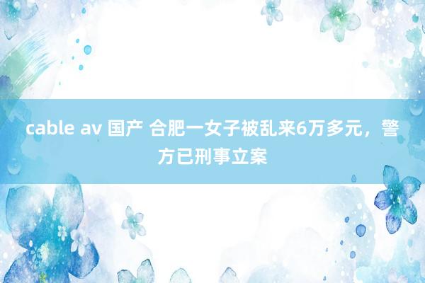 cable av 国产 合肥一女子被乱来6万多元，警方已刑事立案