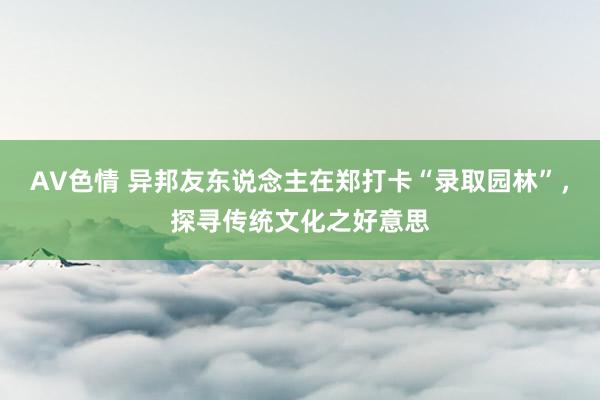 AV色情 异邦友东说念主在郑打卡“录取园林”，探寻传统文化之好意思