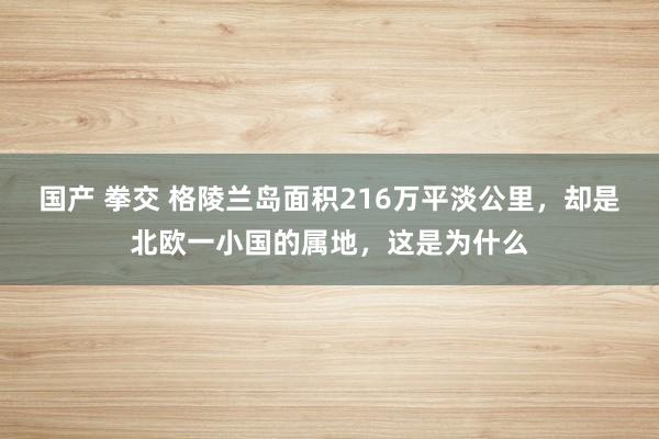 国产 拳交 格陵兰岛面积216万平淡公里，却是北欧一小国的属地，这是为什么