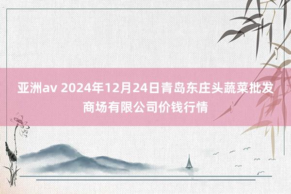 亚洲av 2024年12月24日青岛东庄头蔬菜批发商场有限公司价钱行情