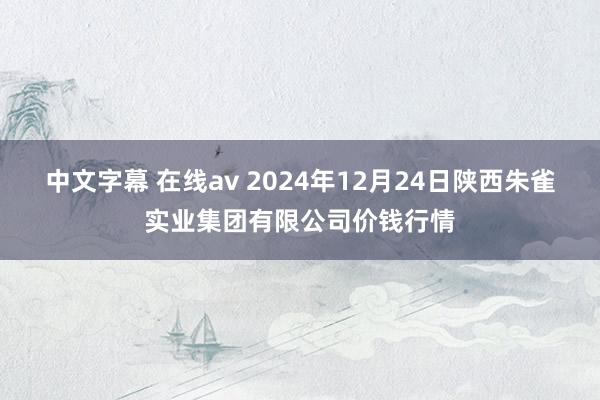 中文字幕 在线av 2024年12月24日陕西朱雀实业集团有限公司价钱行情