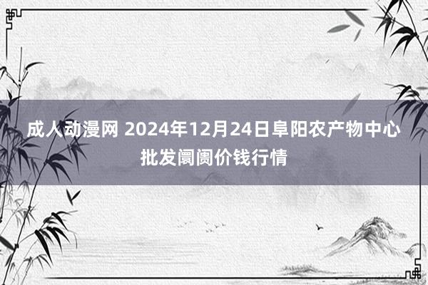 成人动漫网 2024年12月24日阜阳农产物中心批发阛阓价钱行情