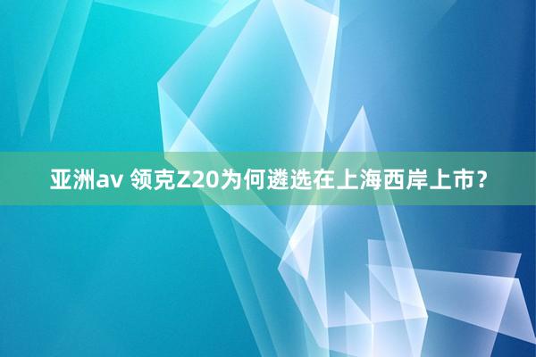 亚洲av 领克Z20为何遴选在上海西岸上市？