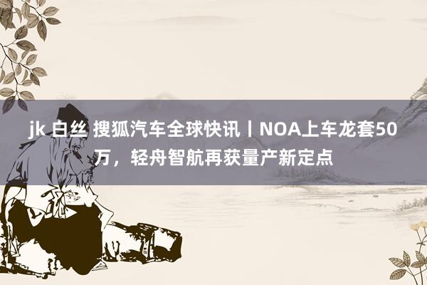 jk 白丝 搜狐汽车全球快讯丨NOA上车龙套50万，轻舟智航再获量产新定点