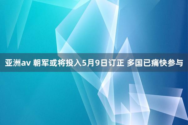 亚洲av 朝军或将投入5月9日订正 多国已痛快参与