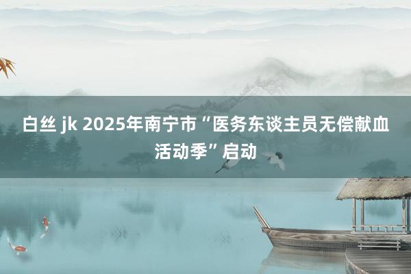 白丝 jk 2025年南宁市“医务东谈主员无偿献血活动季”启动