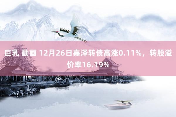 巨乳 動画 12月26日嘉泽转债高涨0.11%，转股溢价率16.19%