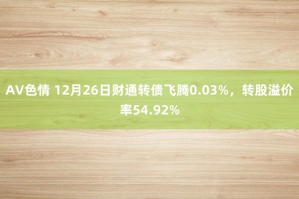 AV色情 12月26日财通转债飞腾0.03%，转股溢价率54.92%