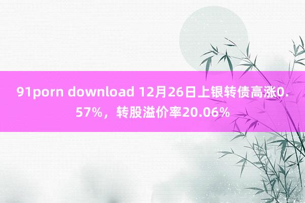 91porn download 12月26日上银转债高涨0.57%，转股溢价率20.06%