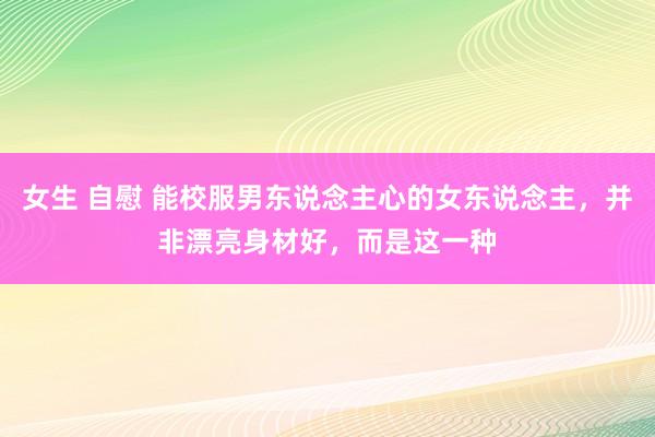 女生 自慰 能校服男东说念主心的女东说念主，并非漂亮身材好，而是这一种