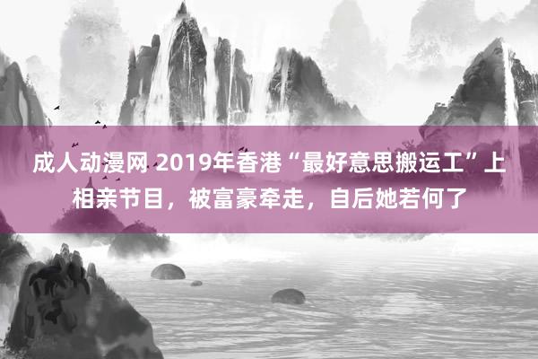 成人动漫网 2019年香港“最好意思搬运工”上相亲节目，被富豪牵走，自后她若何了