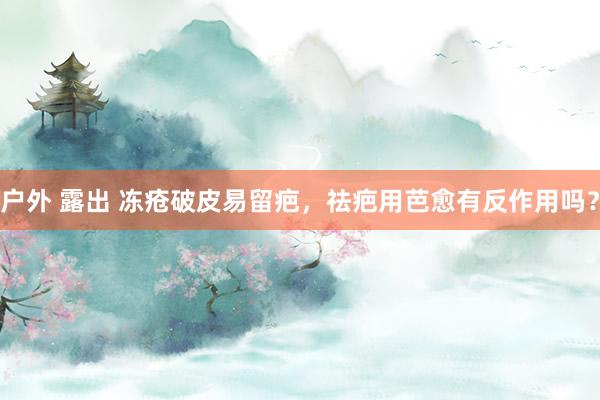 户外 露出 冻疮破皮易留疤，祛疤用芭愈有反作用吗？