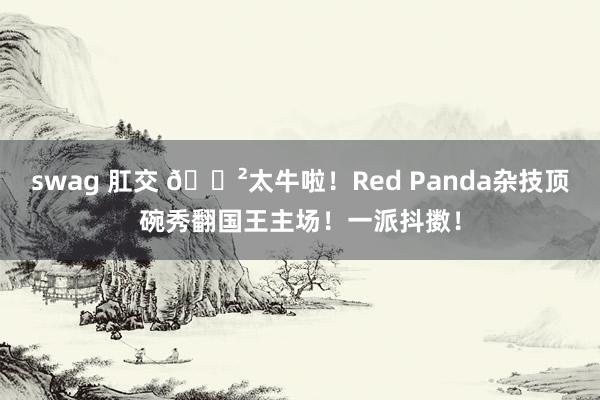 swag 肛交 😲太牛啦！Red Panda杂技顶碗秀翻国王主场！一派抖擞！