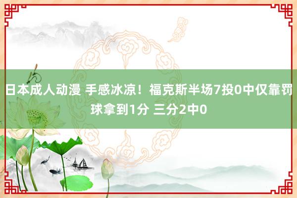 日本成人动漫 手感冰凉！福克斯半场7投0中仅靠罚球拿到1分 三分2中0