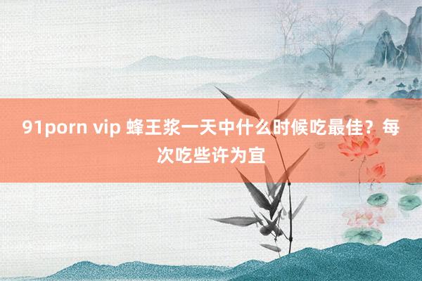 91porn vip 蜂王浆一天中什么时候吃最佳？每次吃些许为宜