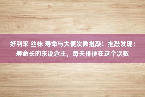 好利来 丝袜 寿命与大便次数推敲！推敲发现：寿命长的东说念主，每天排便在这个次数