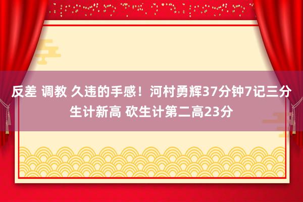 反差 调教 久违的手感！河村勇辉37分钟7记三分生计新高 砍生计第二高23分