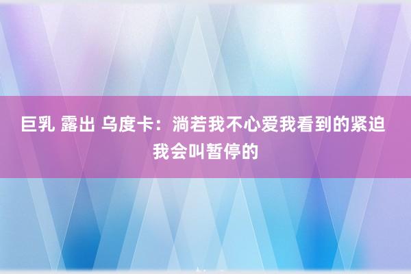 巨乳 露出 乌度卡：淌若我不心爱我看到的紧迫 我会叫暂停的