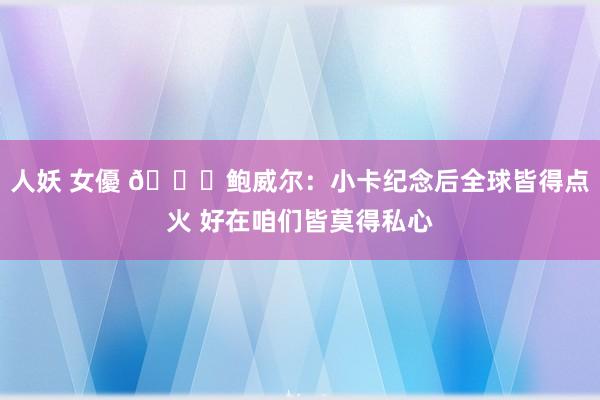 人妖 女優 👀鲍威尔：小卡纪念后全球皆得点火 好在咱们皆莫得私心