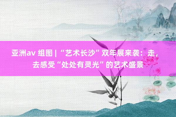 亚洲av 组图 | “艺术长沙”双年展来袭：走， 去感受“处处有灵光”的艺术盛景