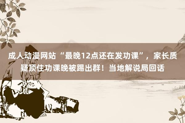 成人动漫网站 “最晚12点还在发功课”，家长质疑顶住功课晚被踢出群！当地解说局回话