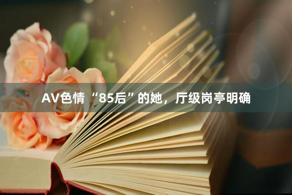 AV色情 “85后”的她，厅级岗亭明确