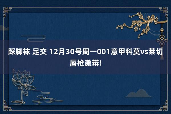 踩脚袜 足交 12月30号周一001意甲科莫vs莱切唇枪激辩!