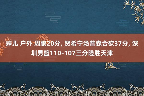 婷儿 户外 周鹏20分， 贺希宁汤普森合砍37分， 深圳男篮110-107三分险胜天津