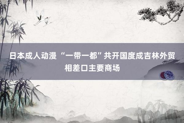 日本成人动漫 “一带一都”共开国度成吉林外贸相差口主要商场