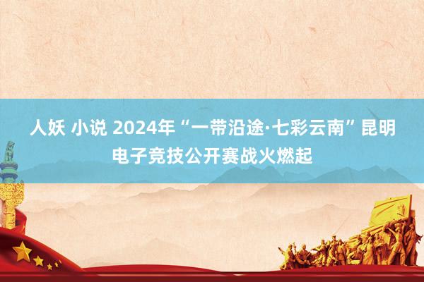 人妖 小说 2024年“一带沿途·七彩云南”昆明电子竞技公开赛战火燃起