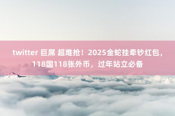 twitter 巨屌 超难抢！2025金蛇挂牵钞红包，118国118张外币，过年站立必备