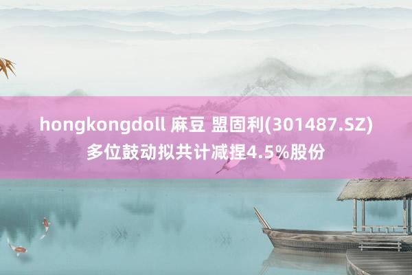 hongkongdoll 麻豆 盟固利(301487.SZ)多位鼓动拟共计减捏4.5%股份