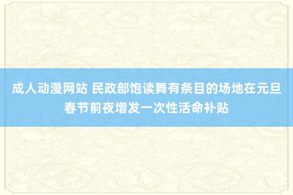 成人动漫网站 民政部饱读舞有条目的场地在元旦春节前夜增发一次性活命补贴