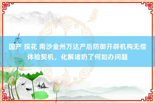 国产 探花 南沙金州万达产后防御开辟机构无偿体验契机，化解堵奶了何如办问题