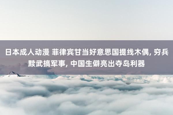 日本成人动漫 菲律宾甘当好意思国提线木偶， 穷兵黩武搞军事， 中国生僻亮出夺岛利器