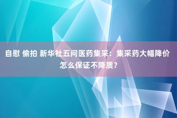 自慰 偷拍 新华社五问医药集采：集采药大幅降价 怎么保证不降质？