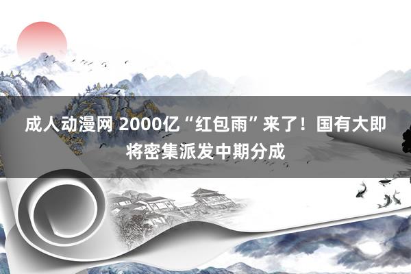 成人动漫网 2000亿“红包雨”来了！国有大即将密集派发中期分成