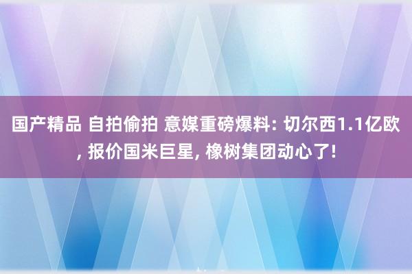 国产精品 自拍偷拍 意媒重磅爆料: 切尔西1.1亿欧， 报价国米巨星， 橡树集团动心了!