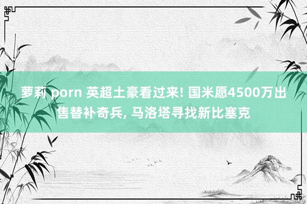 萝莉 porn 英超土豪看过来! 国米愿4500万出售替补奇兵， 马洛塔寻找新比塞克