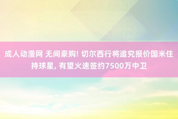 成人动漫网 无间豪购! 切尔西行将追究报价国米住持球星， 有望火速签约7500万中卫