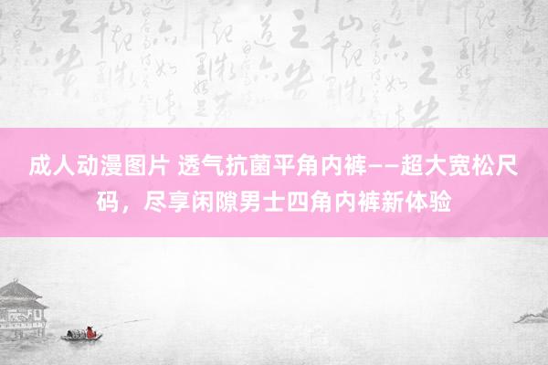 成人动漫图片 透气抗菌平角内裤——超大宽松尺码，尽享闲隙男士四角内裤新体验