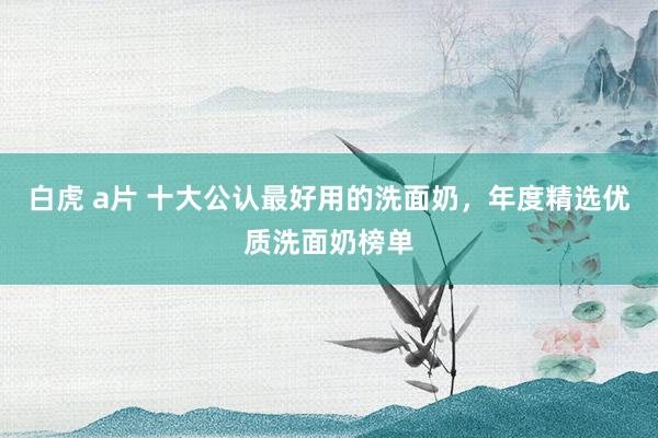 白虎 a片 十大公认最好用的洗面奶，年度精选优质洗面奶榜单